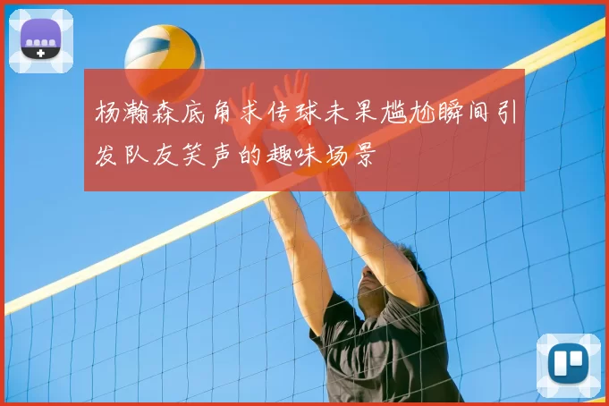 杨瀚森底角求传球未果尴尬瞬间引发队友笑声的趣味场景