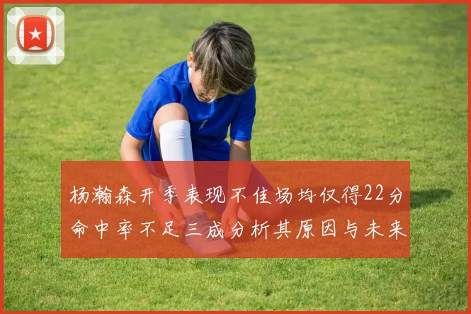杨瀚森开季表现不佳场均仅得22分命中率不足三成分析其原因与未来发展潜力