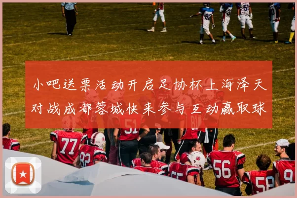 小吧送票活动开启足协杯上海泽天对战成都蓉城快来参与互动赢取球票