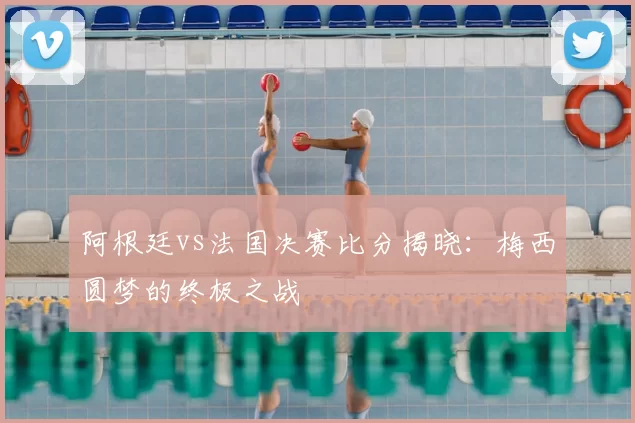 阿根廷vs法国决赛比分揭晓：梅西圆梦的终极之战