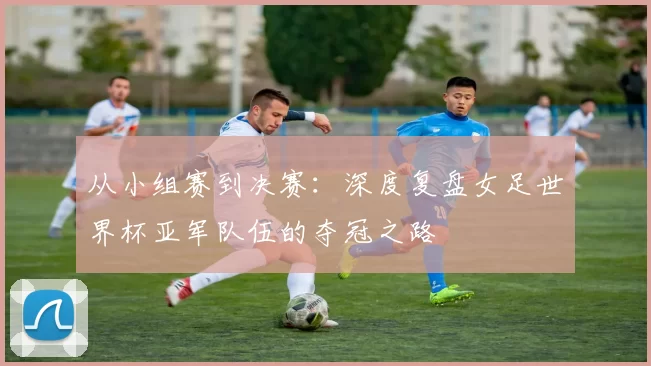 从小组赛到决赛:深度复盘女足世界杯亚军队伍的夺冠之路