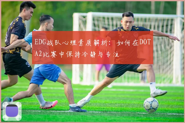 EDG战队心理素质解析：如何在DOTA2比赛中保持冷静与专注