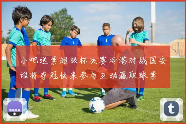 小吧送票超级杯决赛海港对战国安谁将夺冠快来参与互动赢取球票