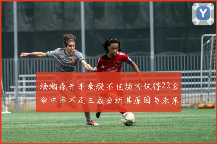 杨瀚森开季表现不佳场均仅得22分命中率不足三成分析其原因与未来发展潜力