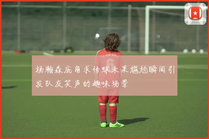 杨瀚森底角求传球未果尴尬瞬间引发队友笑声的趣味场景