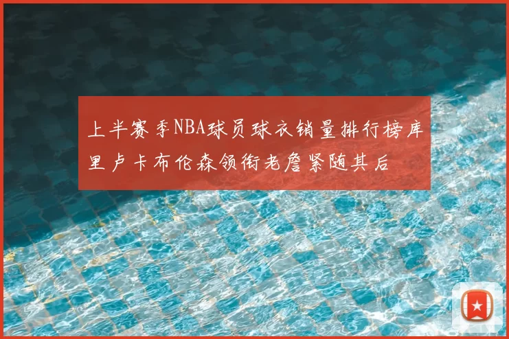 上半赛季NBA球员球衣销量排行榜库里卢卡布伦森领衔老詹紧随其后