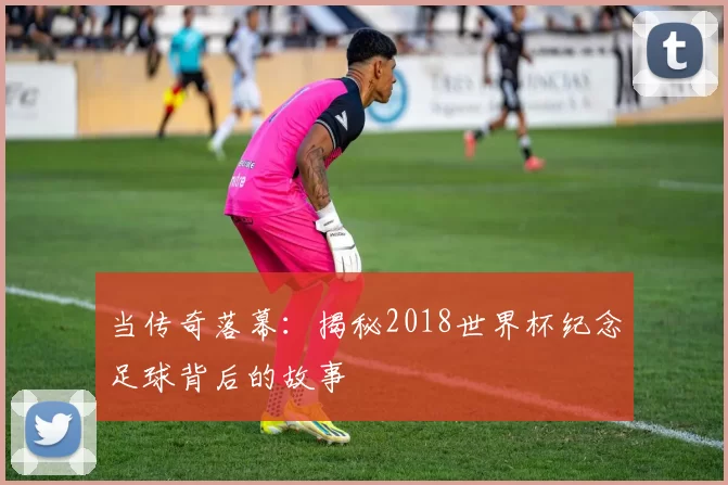 当传奇落幕：揭秘2018世界杯纪念足球背后的故事