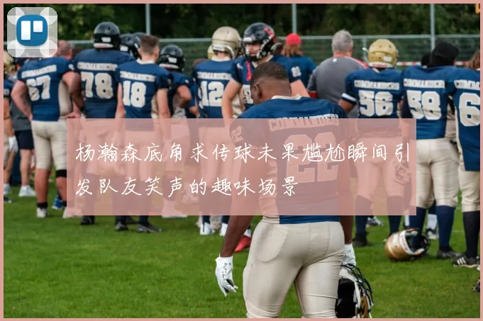 杨瀚森底角求传球未果尴尬瞬间引发队友笑声的趣味场景