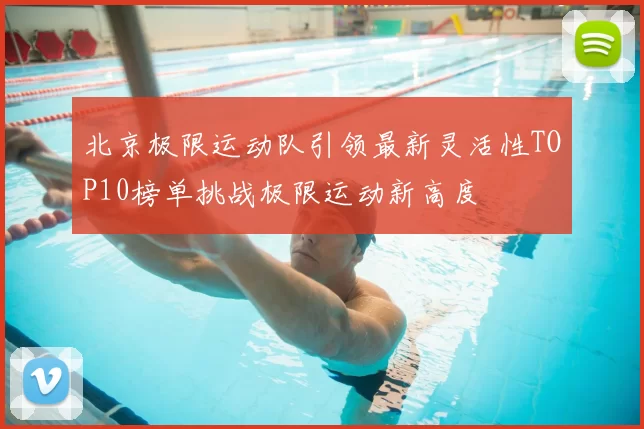 北京极限运动队引领最新灵活性TOP10榜单挑战极限运动新高度