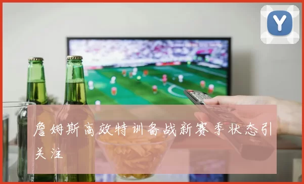 詹姆斯高效特训备战新赛季状态引关注