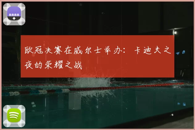 欧冠决赛在威尔士举办：卡迪夫之夜的荣耀之战