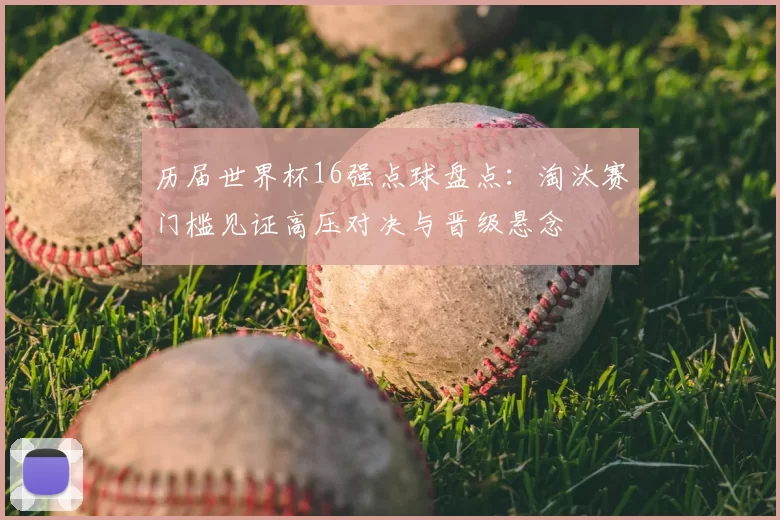 历届世界杯16强点球盘点：淘汰赛门槛见证高压对决与晋级悬念