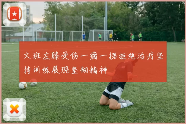 文班左膝受伤一瘸一拐拒绝治疗坚持训练展现坚韧精神
