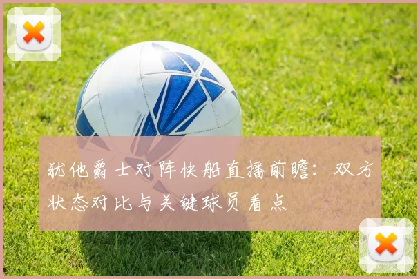 犹他爵士对阵快船直播前瞻：双方状态对比与关键球员看点