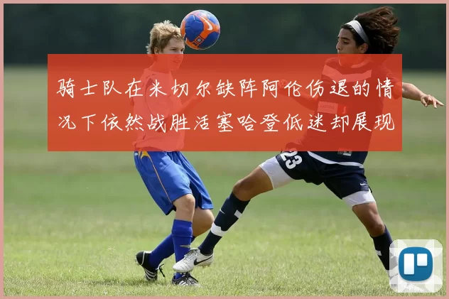 骑士队在米切尔缺阵阿伦伤退的情况下依然战胜活塞哈登低迷却展现季后赛实力