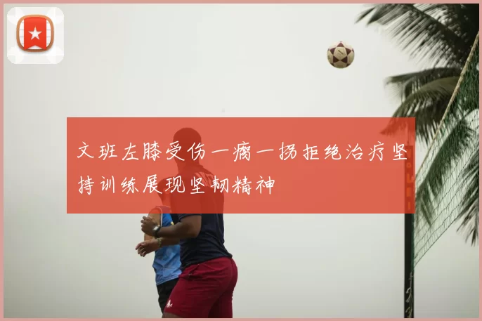 文班左膝受伤一瘸一拐拒绝治疗坚持训练展现坚韧精神