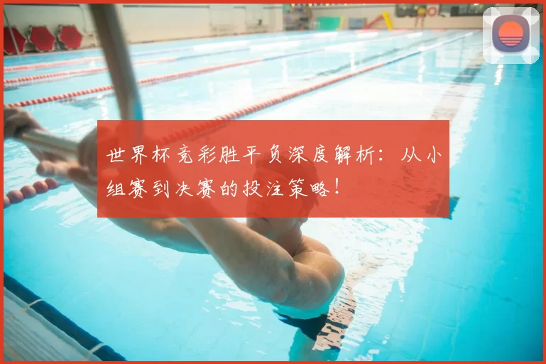 世界杯竞彩胜平负深度解析：从小组赛到决赛的投注策略！