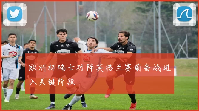 欧洲杯瑞士对阵英格兰赛前备战进入关键阶段