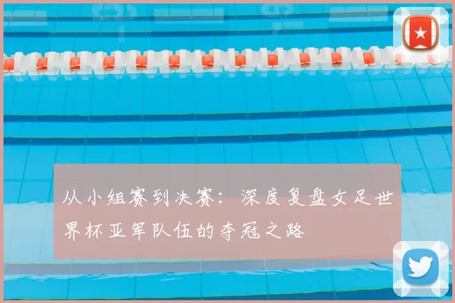 从小组赛到决赛：深度复盘女足世界杯亚军队伍的夺冠之路