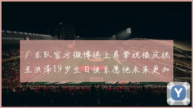 广东队官方微博送上真挚祝福庆祝王洪泽19岁生日快乐愿他未来更加辉煌