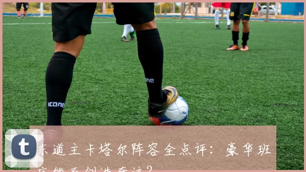 东道主卡塔尔阵容全点评:豪华班底能否创造奇迹?
