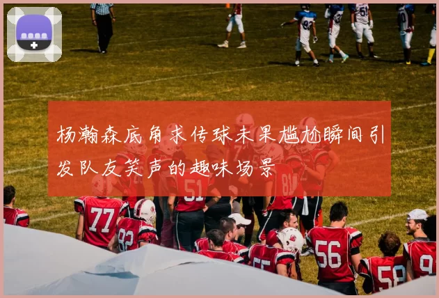 杨瀚森底角求传球未果尴尬瞬间引发队友笑声的趣味场景