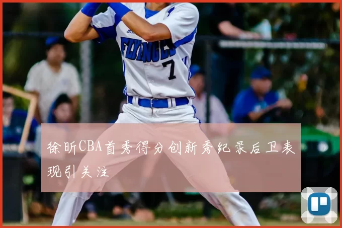 徐昕CBA首秀得分创新秀纪录后卫表现引关注