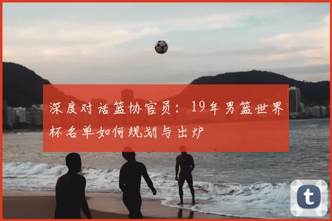 深度对话篮协官员：19年男篮世界杯名单如何规划与出炉