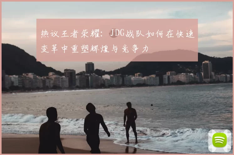 热议王者荣耀:JDG战队如何在快速变革中重塑辉煌与竞争力