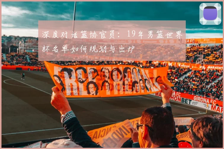 深度对话篮协官员：19年男篮世界杯名单如何规划与出炉