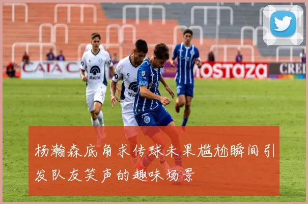 杨瀚森底角求传球未果尴尬瞬间引发队友笑声的趣味场景