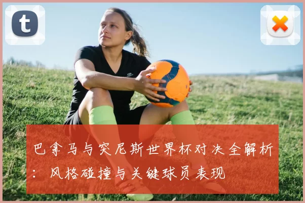 巴拿马与突尼斯世界杯对决全解析:风格碰撞与关键球员表现