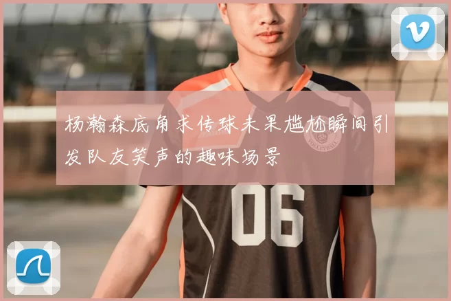 杨瀚森底角求传球未果尴尬瞬间引发队友笑声的趣味场景