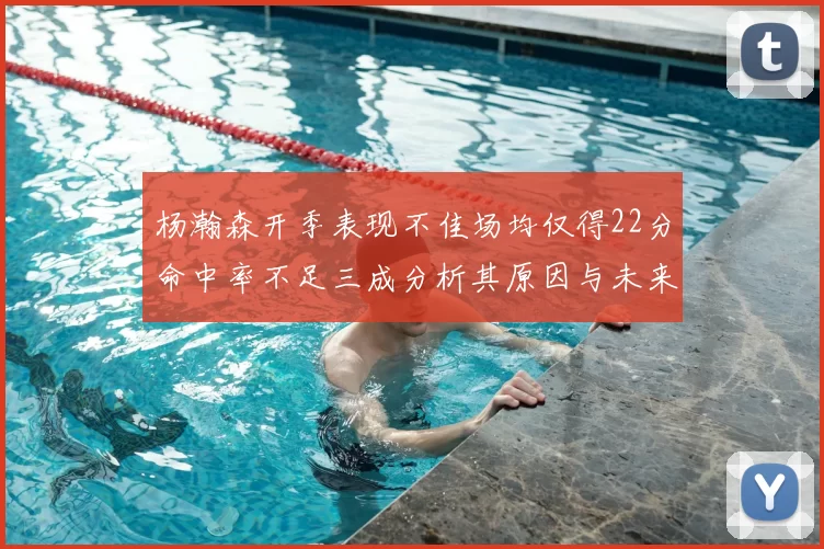 杨瀚森开季表现不佳场均仅得22分命中率不足三成分析其原因与未来发展潜力