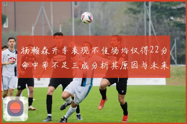杨瀚森开季表现不佳场均仅得22分命中率不足三成分析其原因与未来发展潜力