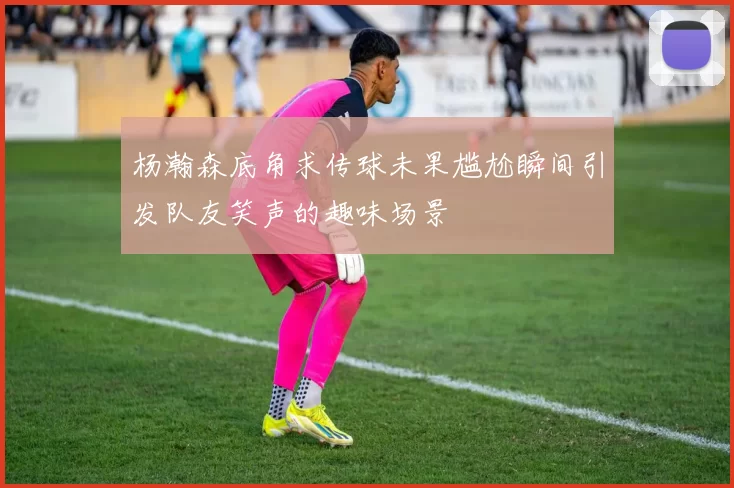 杨瀚森底角求传球未果尴尬瞬间引发队友笑声的趣味场景
