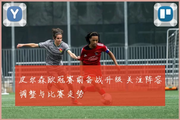 皮尔森欧冠赛前备战升级 关注阵容调整与比赛走势