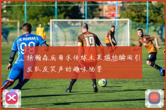 杨瀚森底角求传球未果尴尬瞬间引发队友笑声的趣味场景
