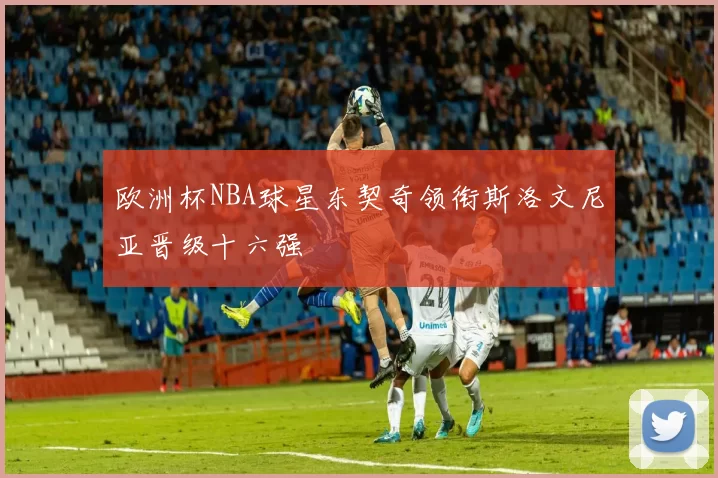 欧洲杯NBA球星东契奇领衔斯洛文尼亚晋级十六强