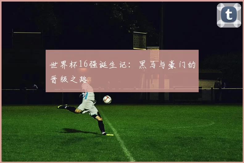 世界杯16强诞生记：黑马与豪门的晋级之路