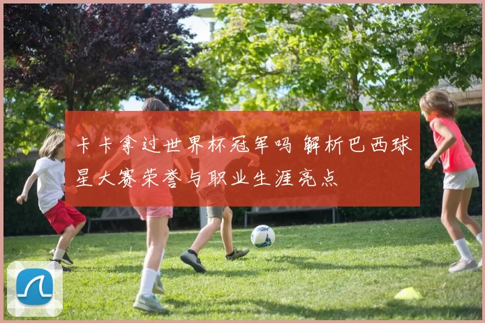 卡卡拿过世界杯冠军吗 解析巴西球星大赛荣誉与职业生涯亮点