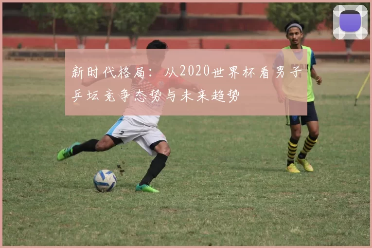 新时代格局：从2020世界杯看男子乒坛竞争态势与未来趋势