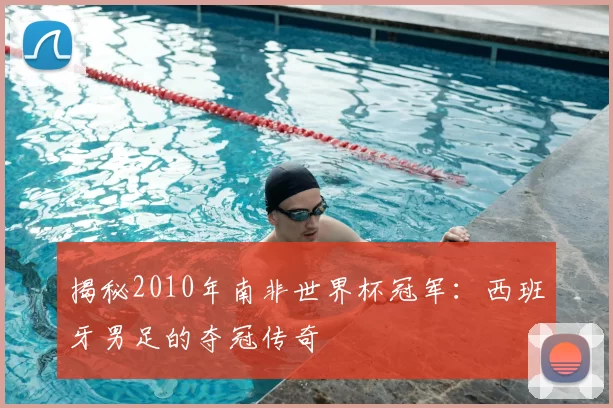 揭秘2010年南非世界杯冠军：西班牙男足的夺冠传奇