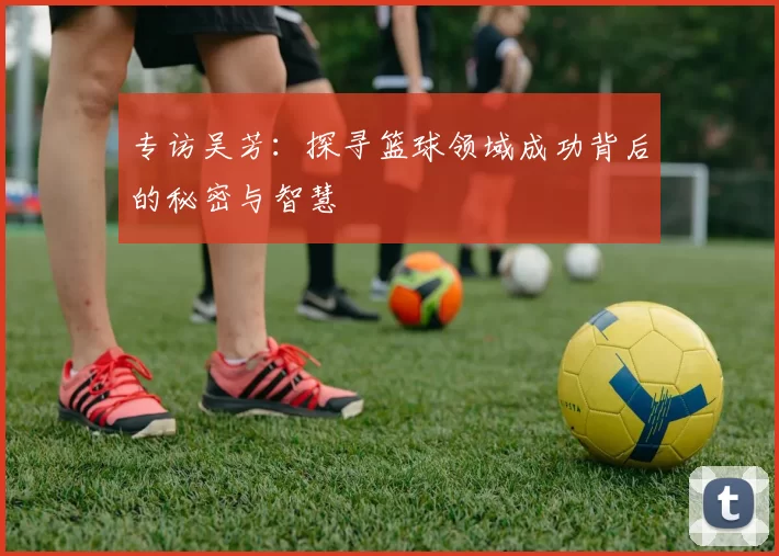 专访吴芳:探寻篮球领域成功背后的秘密与智慧