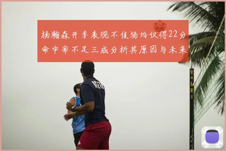 杨瀚森开季表现不佳场均仅得22分命中率不足三成分析其原因与未来发展潜力