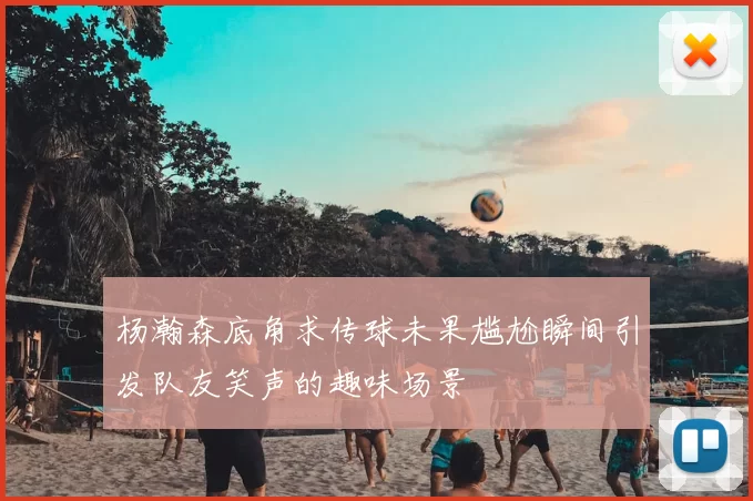 杨瀚森底角求传球未果尴尬瞬间引发队友笑声的趣味场景