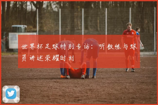 世界杯足球特别专访:听教练与球员讲述荣耀时刻