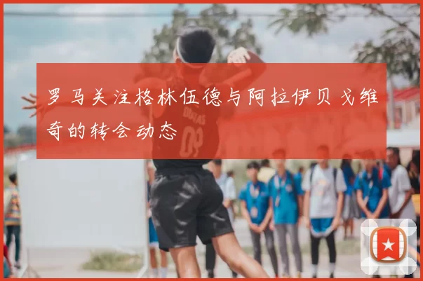 罗马关注格林伍德与阿拉伊贝戈维奇的转会动态
