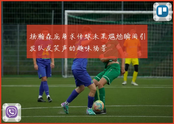 杨瀚森底角求传球未果尴尬瞬间引发队友笑声的趣味场景