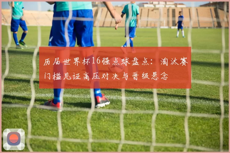 历届世界杯16强点球盘点：淘汰赛门槛见证高压对决与晋级悬念